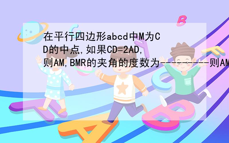 在平行四边形abcd中M为CD的中点,如果CD=2AD,则AM,BMR的夹角的度数为---------则AM，BM的夹角的度数