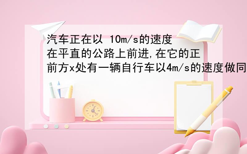 汽车正在以 10m/s的速度在平直的公路上前进,在它的正前方x处有一辆自行车以4m/s的速度做同方向的运动,汽车立即关闭油门做A = - 6m/s2的匀变速运动,若汽车恰好碰不上自行车,则x的大小为一物