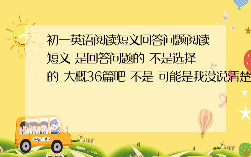 初一英语阅读短文回答问题阅读短文 是回答问题的 不是选择的 大概36篇吧 不是 可能是我没说清楚。就是 英语考试的时候 不是有阅读短文回答问题么 不是选择的 就是那种阅读短文 连原文