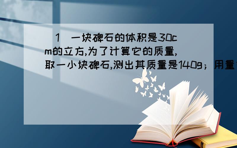 （1）一块碑石的体积是30cm的立方,为了计算它的质量,取一小块碑石,测出其质量是140g；用量筒量出体积的过程中,在量筒内装了100mL水,放入石块浸没在水中,水面上升到量筒的180mL处,则石碑质