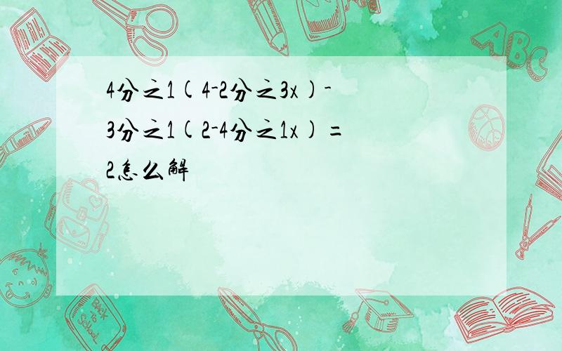 4分之1(4-2分之3x)-3分之1(2-4分之1x)=2怎么解