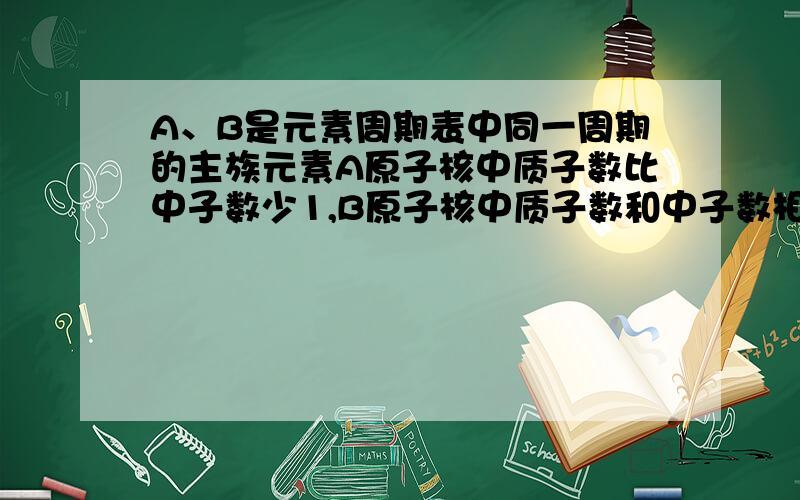 A、B是元素周期表中同一周期的主族元素A原子核中质子数比中子数少1,B原子核中质子数和中子数相等,B原子最外层电子数与最内层电子数之和为8.A的最高价氧化物对应水化物的化学式为H3AO4,