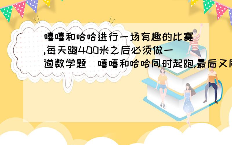 嘻嘻和哈哈进行一场有趣的比赛,每天跑400米之后必须做一道数学题．嘻嘻和哈哈同时起跑,最后又同时做完数学题,但嘻嘻做题时间是哈哈跑400米时间的5倍,而哈哈做题时间是嘻嘻跑400米时间