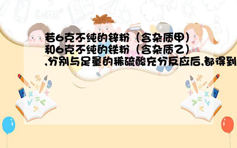 若6克不纯的锌粉（含杂质甲）和6克不纯的铁粉（含杂质乙）,分别与足量的稀硫酸充分反应后,都得到0.2克氢气,则甲、乙可能是 （ ）（A）甲为Cu、乙为Zn (B)甲为Fe、乙为Mg (C)甲为Mg 、乙为Cu (