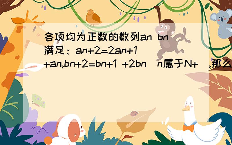 各项均为正数的数列an bn满足：an+2=2an+1 +an,bn+2=bn+1 +2bn(n属于N+）,那么 2014-03-1这是我前一阵提的问题,