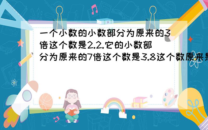 一个小数的小数部分为原来的3倍这个数是2.2.它的小数部分为原来的7倍这个数是3.8这个数原来是多少?如果一个小数的小数部分为原来的3倍这个数是2.2如果它的小数部分为原来的7倍这个数是3