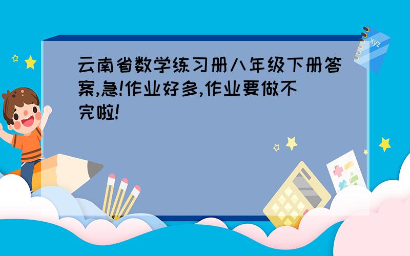 云南省数学练习册八年级下册答案,急!作业好多,作业要做不完啦!