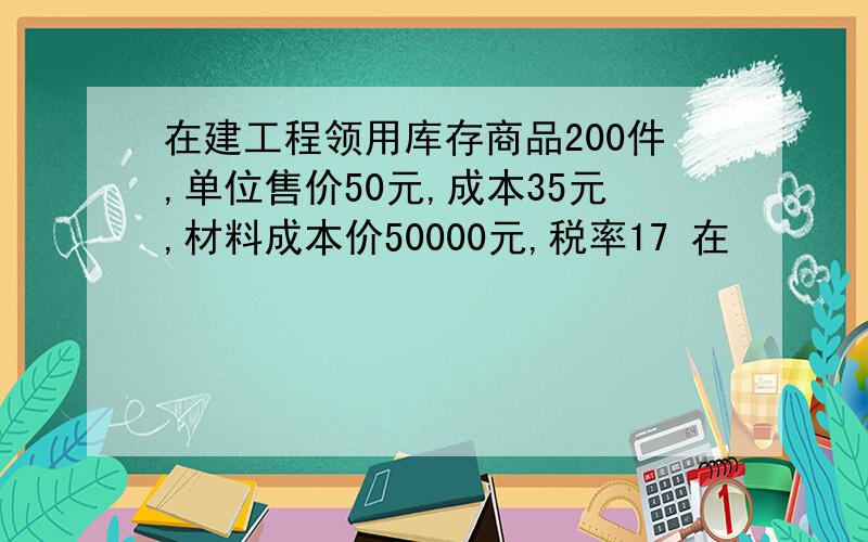 在建工程领用库存商品200件,单位售价50元,成本35元,材料成本价50000元,税率17 在