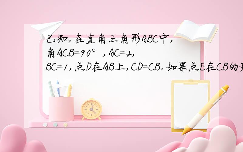 已知,在直角三角形ABC中,角ACB=90°,AC=2,BC=1,点D在AB上,CD=CB,如果点E在CB的延长线上,且由A,B,E,三点组成的三角形与三角形ACD相似,求BE的长