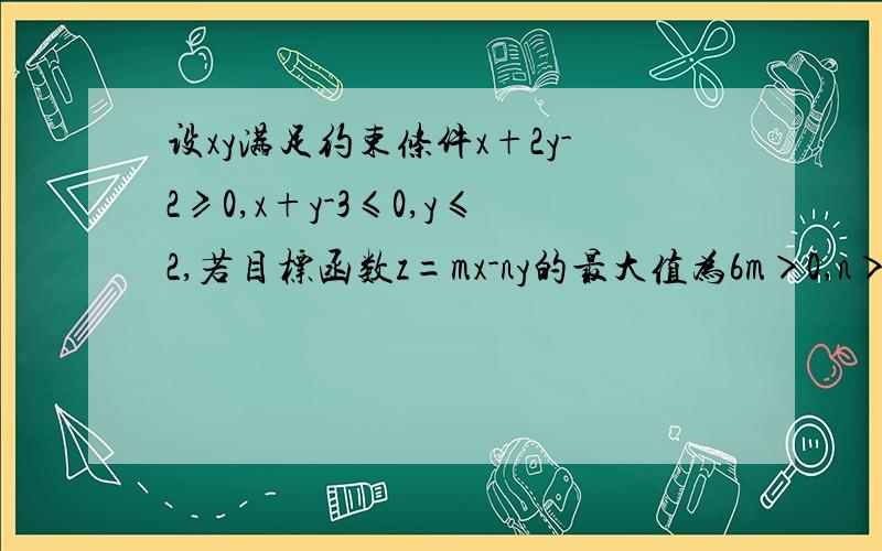 设xy满足约束条件x+2y-2≥0,x+y-3≤0,y≤2,若目标函数z=mx-ny的最大值为6m＞0,n＞0求1/m+2/n的最小值