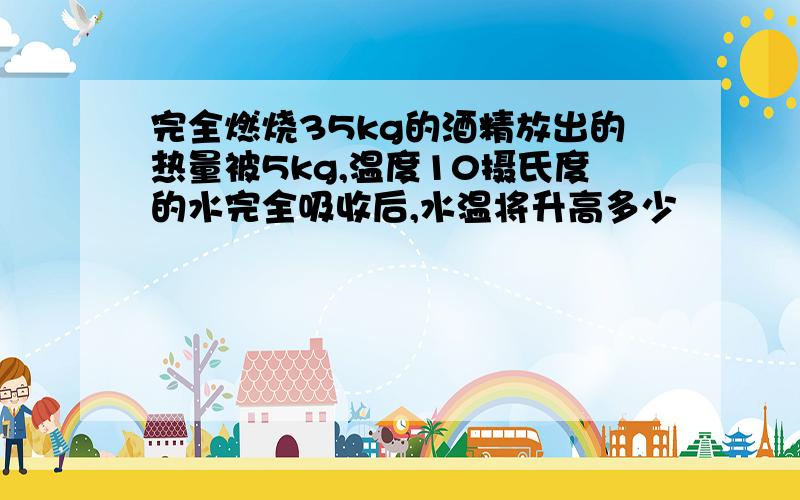 完全燃烧35kg的酒精放出的热量被5kg,温度10摄氏度的水完全吸收后,水温将升高多少