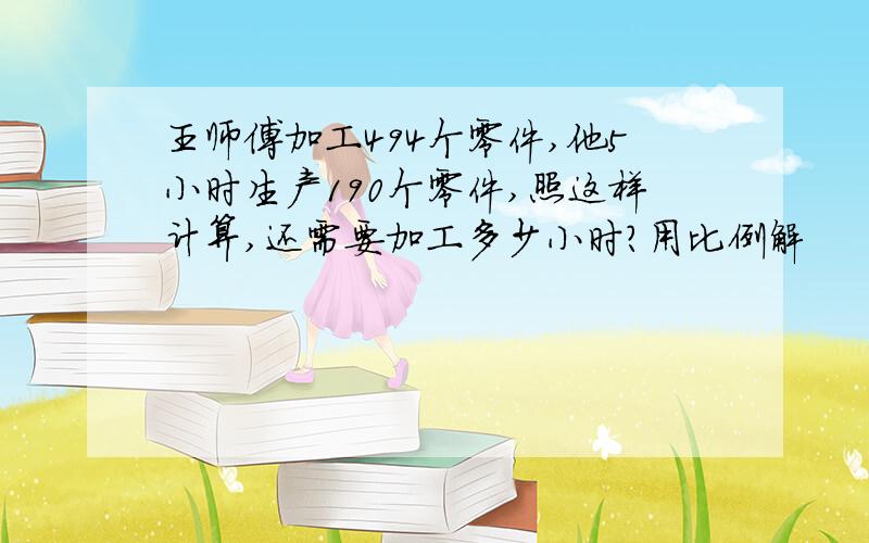 王师傅加工494个零件,他5小时生产190个零件,照这样计算,还需要加工多少小时?用比例解