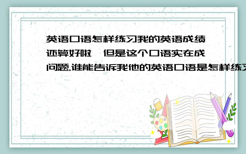 英语口语怎样练习我的英语成绩还算好啦,但是这个口语实在成问题.谁能告诉我他的英语口语是怎样练习的呀?