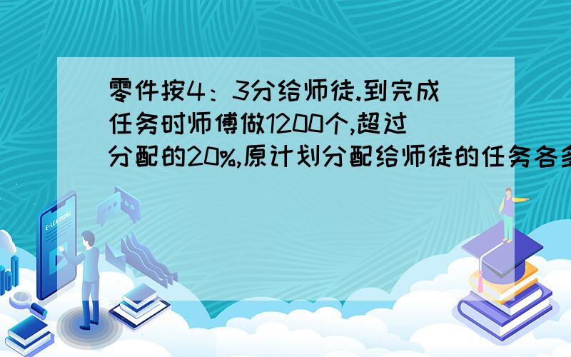 零件按4：3分给师徒.到完成任务时师傅做1200个,超过分配的20%,原计划分配给师徒的任务各多少