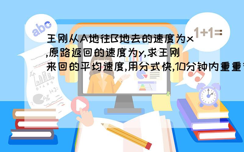 王刚从A地往B地去的速度为x,原路返回的速度为y,求王刚来回的平均速度,用分式快,10分钟内重重有赏和赞!