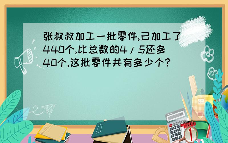 张叔叔加工一批零件,已加工了440个,比总数的4/5还多40个,这批零件共有多少个?