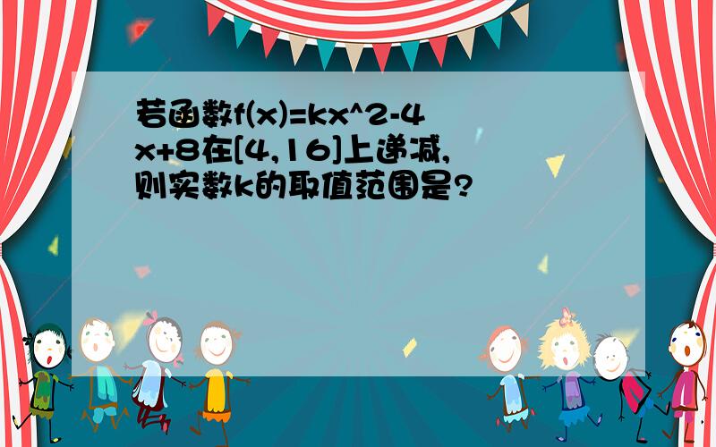 若函数f(x)=kx^2-4x+8在[4,16]上递减,则实数k的取值范围是?