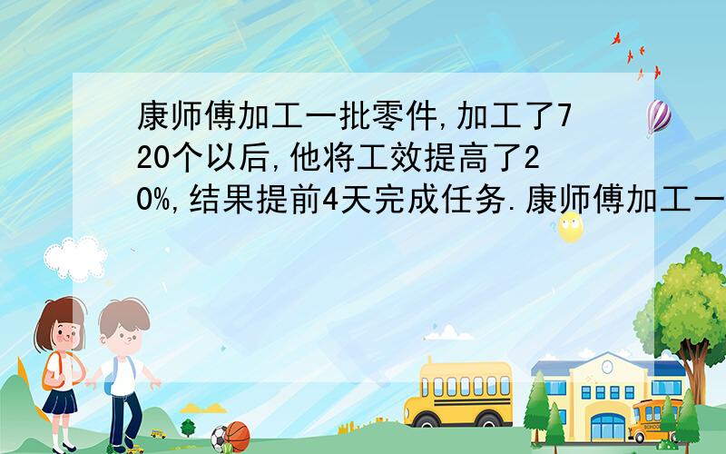 康师傅加工一批零件,加工了720个以后,他将工效提高了20%,结果提前4天完成任务.康师傅加工一批零件,加工了720个以后,他将工效提高了20%,结果提前4天完成任务；如果康师傅一开始就将工效提