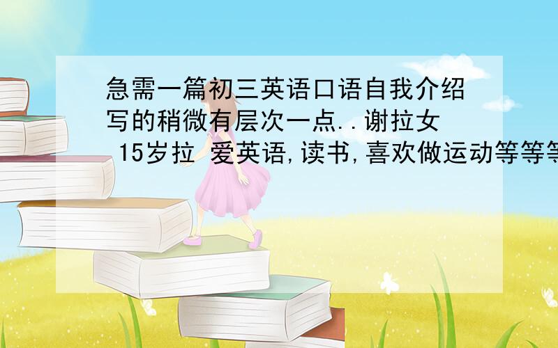 急需一篇初三英语口语自我介绍写的稍微有层次一点..谢拉女 15岁拉 爱英语,读书,喜欢做运动等等等