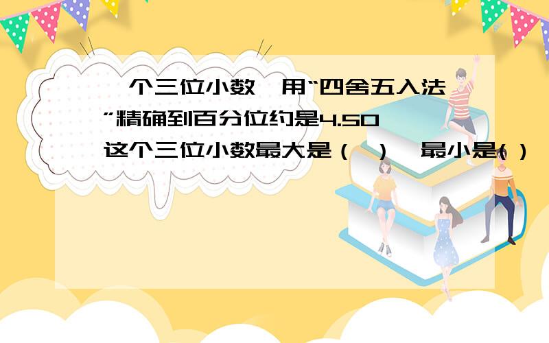 一个三位小数,用“四舍五入法”精确到百分位约是4.50,这个三位小数最大是（ ）,最小是( )