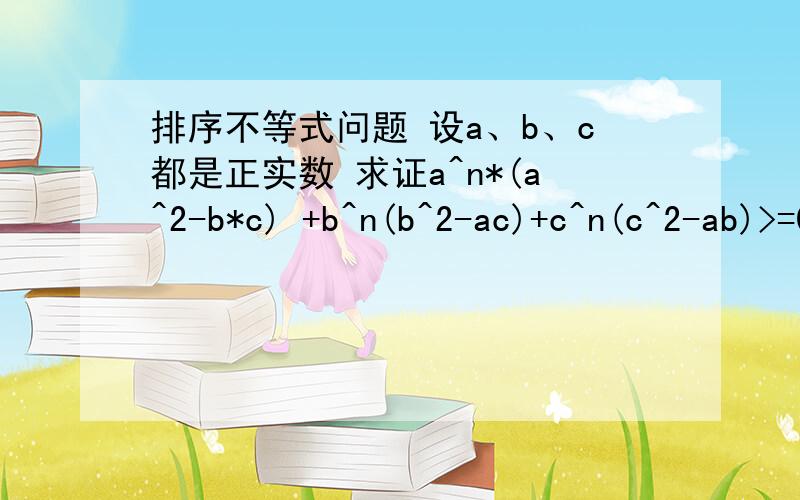 排序不等式问题 设a、b、c都是正实数 求证a^n*(a^2-b*c) +b^n(b^2-ac)+c^n(c^2-ab)>=0求证a^n*(a^2-b*c) +b^n(b^2-ac)+c^n(c^2-ab)>=0,其中n是任意正数