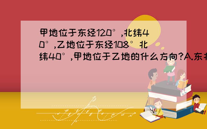 甲地位于东经120°,北纬40°,乙地位于东经108°北纬40°,甲地位于乙地的什么方向?A.东北方B.东方C.南方D.北方