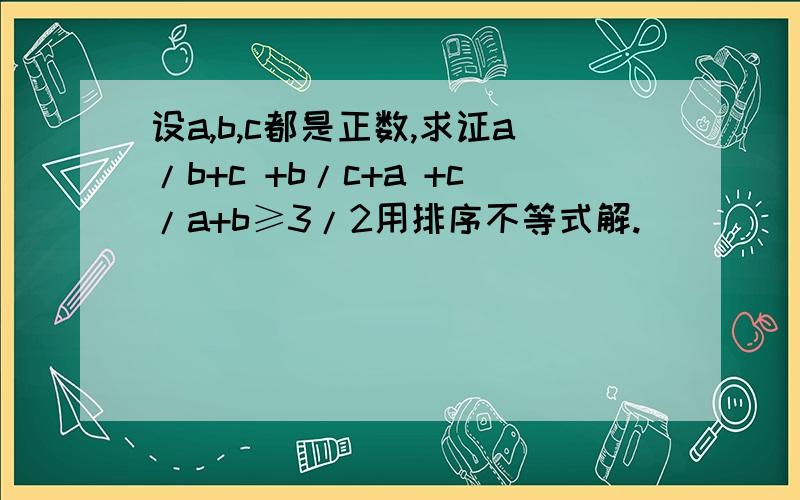 设a,b,c都是正数,求证a/b+c +b/c+a +c/a+b≥3/2用排序不等式解.