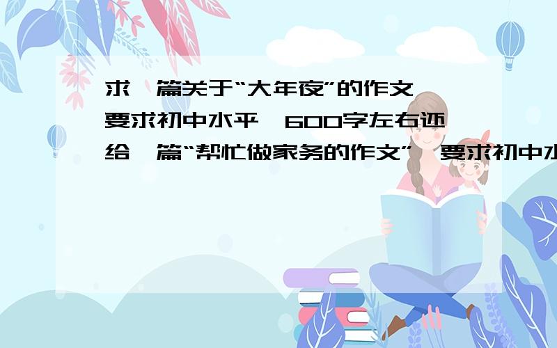 求一篇关于“大年夜”的作文,要求初中水平,600字左右还给一篇“帮忙做家务的作文”,要求初中水平,600字左右速度慢了要死人,为了不损失分额,答得满意再追加悬赏100分速度力度风度不是初