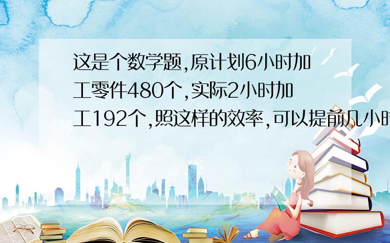 这是个数学题,原计划6小时加工零件480个,实际2小时加工192个,照这样的效率,可以提前几小时完成,请说明思路,最好有计算过程.急········