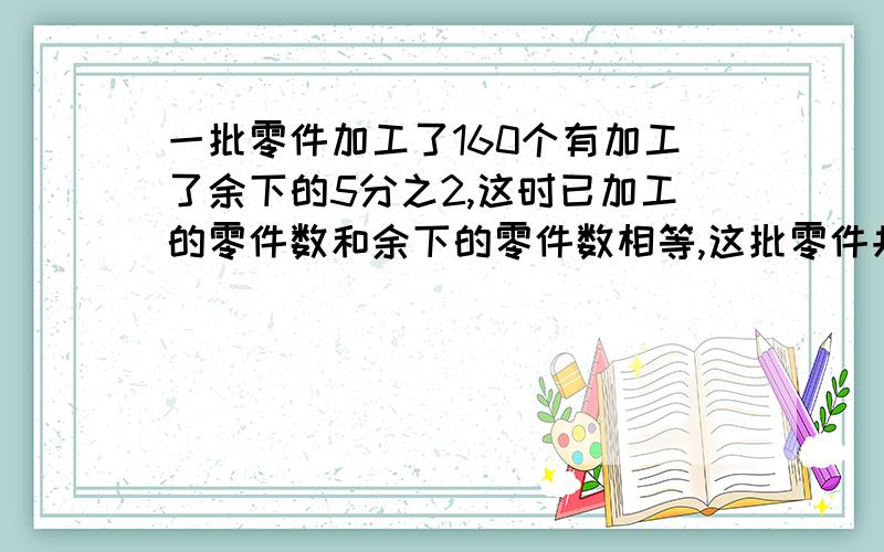 一批零件加工了160个有加工了余下的5分之2,这时已加工的零件数和余下的零件数相等,这批零件共有多少个