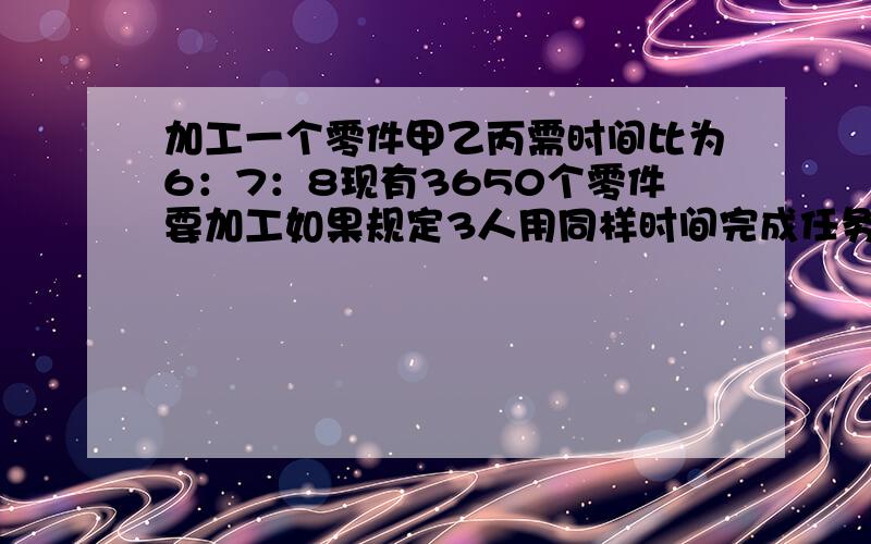 加工一个零件甲乙丙需时间比为6：7：8现有3650个零件要加工如果规定3人用同样时间完成任务各加工多少个方程解