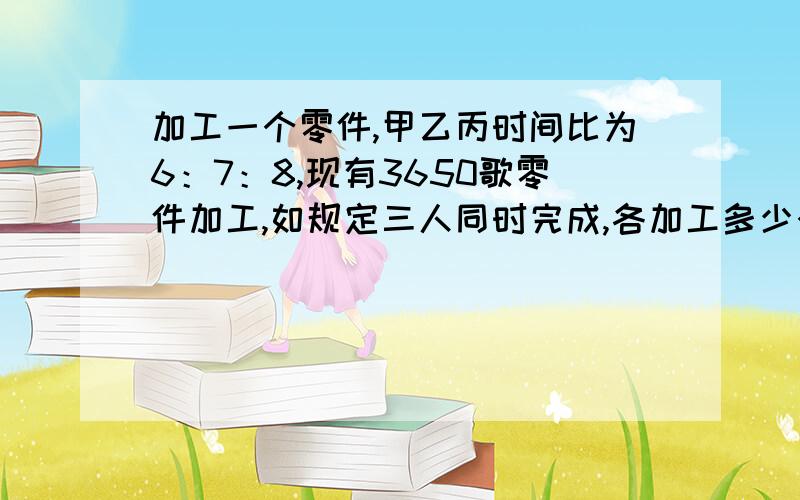 加工一个零件,甲乙丙时间比为6：7：8,现有3650歌零件加工,如规定三人同时完成,各加工多少个?