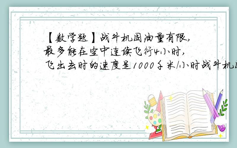 【数学题】战斗机因油量有限,最多能在空中连续飞行4小时,飞出去时的速度是1000千米/小时战斗机因油量有限,最多能在空中连续飞行4小时,飞出去时的速度是1000千米/小时,返回时的速度是800