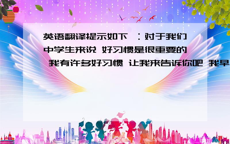 英语翻译提示如下 ：对于我们中学生来说 好习惯是很重要的 我有许多好习惯 让我来告诉你吧 我早睡 这是一个好习惯 我总是吃早饭 吃蔬菜和水果 这些也是好习惯 我从来不过多的看电视或