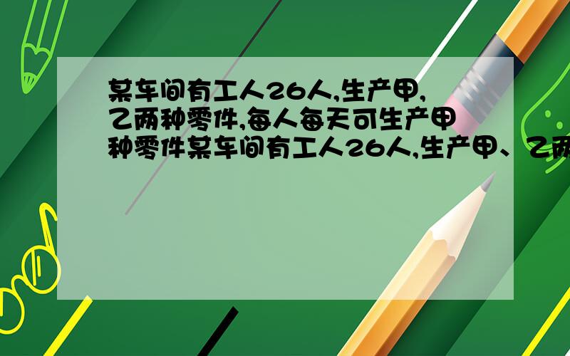 某车间有工人26人,生产甲,乙两种零件,每人每天可生产甲种零件某车间有工人26人,生产甲、乙两种零件,每人每天可生产甲种零件15个或生产乙种零件10个.某种仪器每套需甲种零件2个,乙种零件