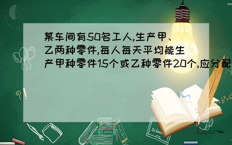 某车间有50名工人,生产甲、乙两种零件,每人每天平均能生产甲种零件15个或乙种零件20个,应分配多少人生产甲种零件,多少多少人生产乙种零件才能使每天生产的甲种零件和乙种零件刚好配套