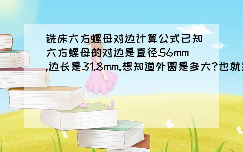 铣床六方螺母对边计算公式已知六方螺母的对边是直径56mm,边长是31.8mm.想知道外圆是多大?也就是买多大的圆钢,