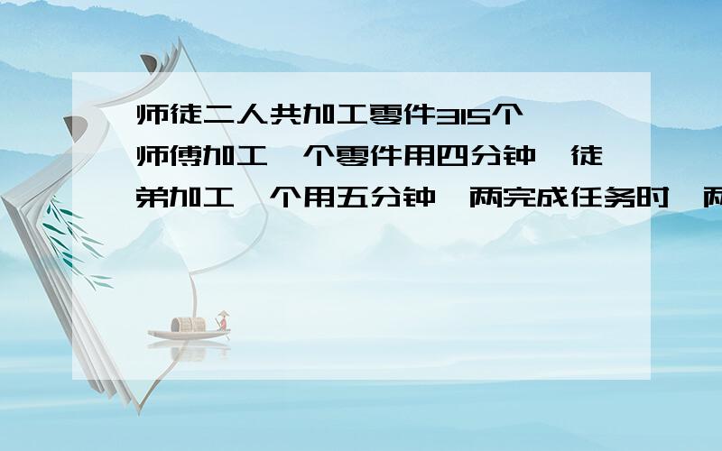 师徒二人共加工零件315个,师傅加工一个零件用四分钟,徒弟加工一个用五分钟,两完成任务时,两人各加工多少个?