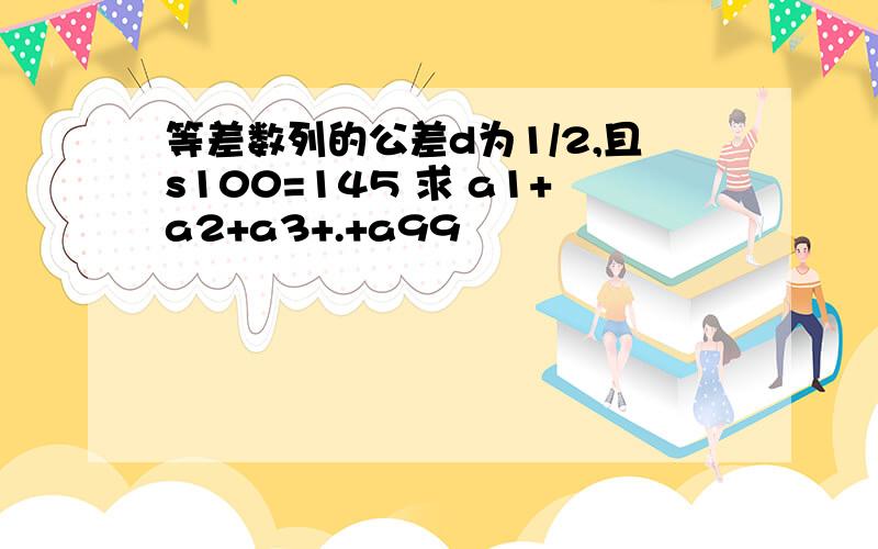 等差数列的公差d为1/2,且s100=145 求 a1+a2+a3+.+a99