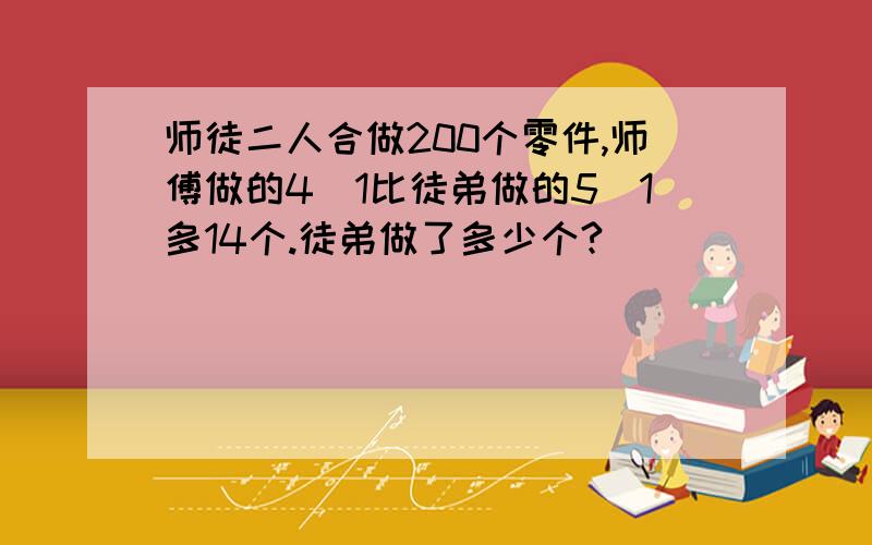 师徒二人合做200个零件,师傅做的4\1比徒弟做的5\1多14个.徒弟做了多少个?