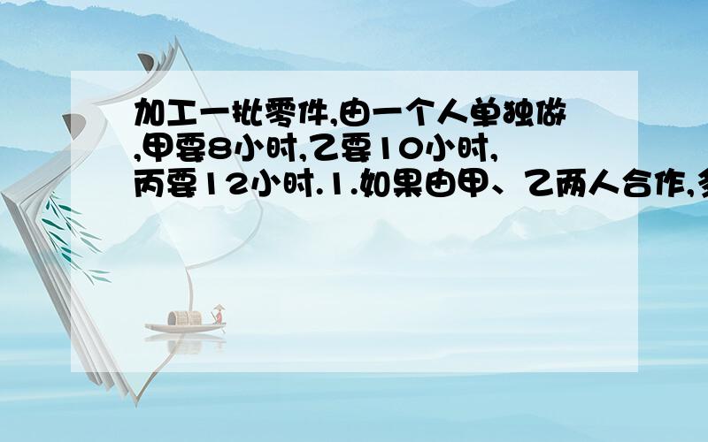 加工一批零件,由一个人单独做,甲要8小时,乙要10小时,丙要12小时.1.如果由甲、乙两人合作,多少小时可以完成?2、如果由甲、乙、丙三人合作,多少小时可以完成?3.如果先由甲、乙合作2小时,剩