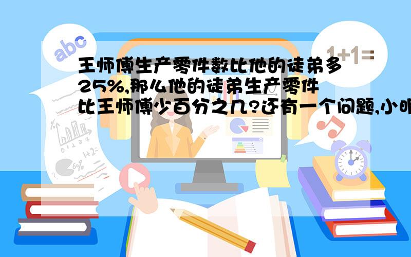 王师傅生产零件数比他的徒弟多25%,那么他的徒弟生产零件比王师傅少百分之几?还有一个问题,小明有图书15本,小王把他图书的百分之20借给小明后他们的书的本数一样多,问小王有几本书?