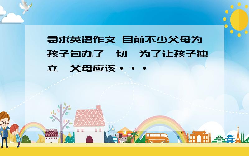 急求英语作文 目前不少父母为孩子包办了一切,为了让孩子独立,父母应该···