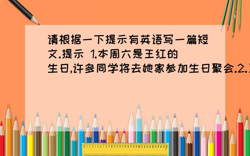 请根据一下提示有英语写一篇短文.提示 1.本周六是王红的生日,许多同学将去她家参加生日聚会.2.王宏爱好广泛、为人友善,经常帮父母做家务.3.一些同学打算向父母要钱,买礼物送给她.4.你对