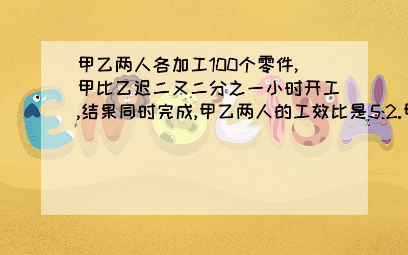 甲乙两人各加工100个零件,甲比乙迟二又二分之一小时开工,结果同时完成,甲乙两人的工效比是5:2.甲每小时加工多少个零件?