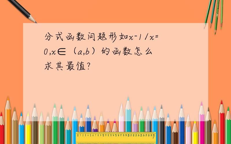 分式函数问题形如x-1/x=0,x∈（a,b）的函数怎么求其最值?