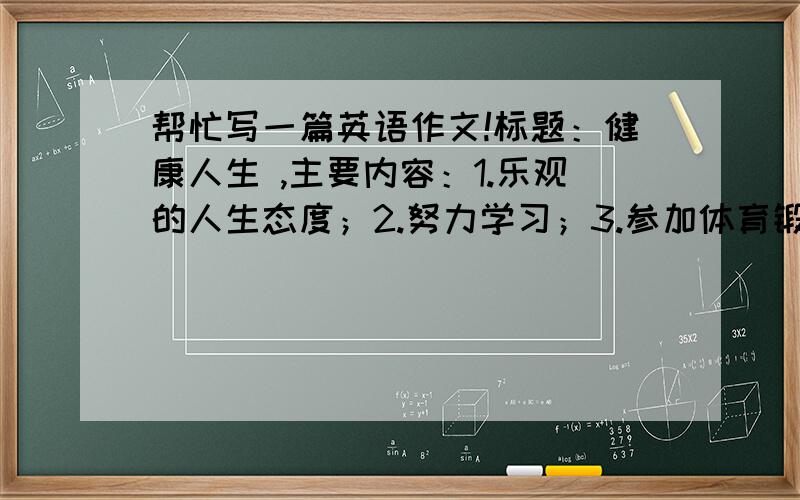 帮忙写一篇英语作文!标题：健康人生 ,主要内容：1.乐观的人生态度；2.努力学习；3.参加体育锻炼二楼你写的太多了…精简一点