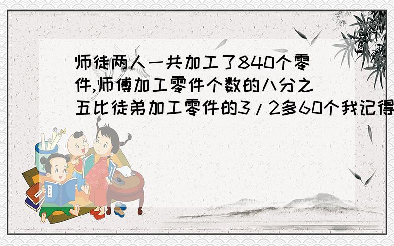 师徒两人一共加工了840个零件,师傅加工零件个数的八分之五比徒弟加工零件的3/2多60个我记得有种是60÷24分之多少来的,求列式和解释