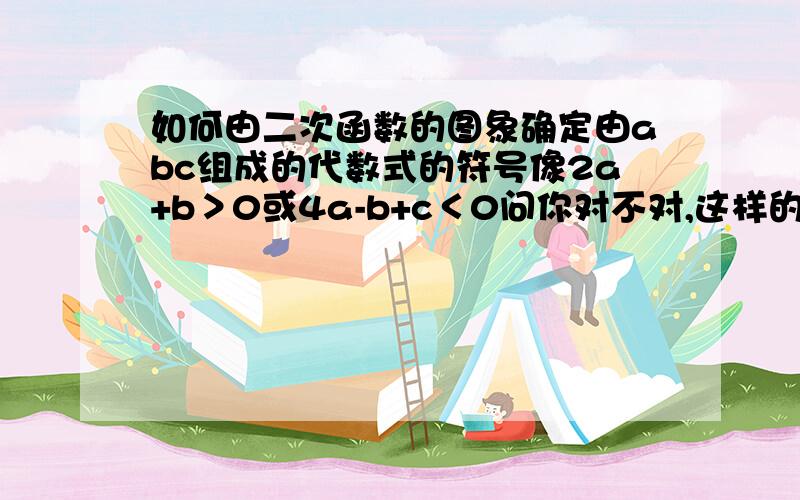 如何由二次函数的图象确定由abc组成的代数式的符号像2a+b＞0或4a-b+c＜0问你对不对,这样的题,愁死人啊,望各位出手相助,快,要能讲明白的,最好给道题讲解,或说说方法,谢谢!