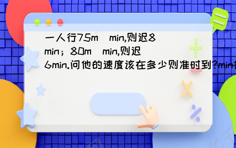 一人行75m／min,则迟8min；80m／min,则迟6min.问他的速度该在多少则准时到?min代表‘分钟’,